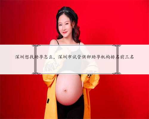 深圳想找助孕怎么，深圳市试管供卵助孕机构排名前三名