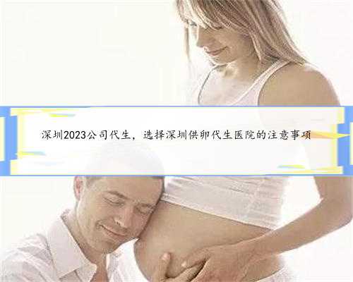 深圳2023公司代生，选择深圳供卵代生医院的注意事项