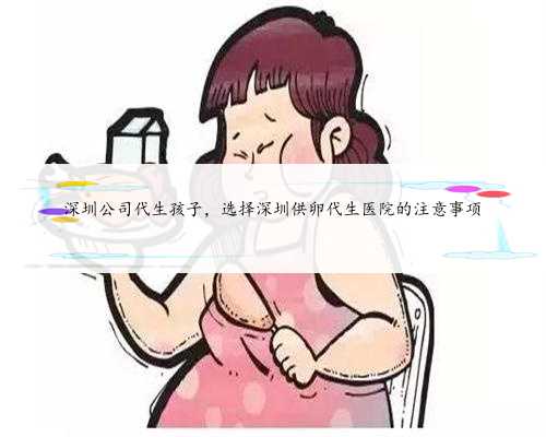 深圳公司代生孩子，选择深圳供卵代生医院的注意事项