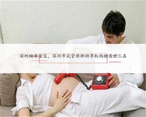 深圳助孕宝宝，深圳市试管供卵助孕机构排名前三名