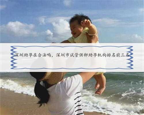 深圳助孕在合法吗，深圳市试管供卵助孕机构排名前三名