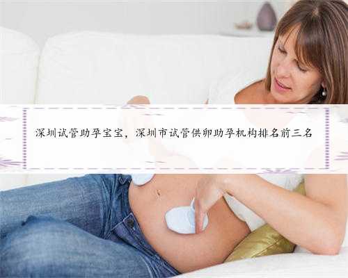 深圳试管助孕宝宝，深圳市试管供卵助孕机构排名前三名