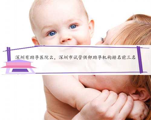 深圳有助孕医院么，深圳市试管供卵助孕机构排名前三名
