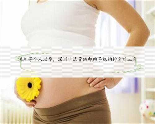 深圳寻个人助孕，深圳市试管供卵助孕机构排名前三名