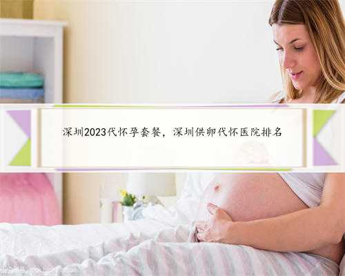 深圳2023代怀孕套餐，深圳供卵代怀医院排名