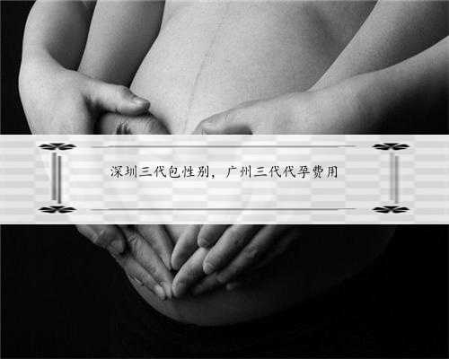 深圳三代包性别，广州三代代孕费用