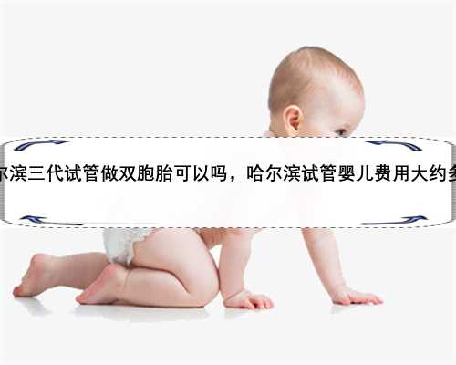 哈尔滨三代试管做双胞胎可以吗，哈尔滨试管婴儿费用大约多少